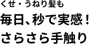 くせ・うねり髪も 毎日、秒で実感！ さらさら手触り