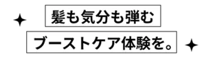 髪も気分も弾むブーストケア体験を。