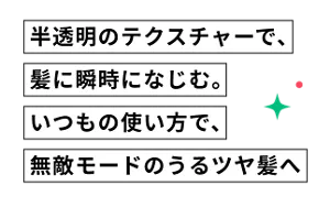 半透明のテクスチャーで、髪に瞬時になじむ。いつもの使い方で、無敵モードのうるツヤ髪へ
