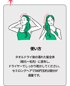 使い方 タオルドライ後の濡れた髪全体（根元〜毛先）に塗布し、ドライヤーでしっかり乾かしてください。セミロングヘアで500円玉約1個分が適量です。