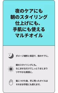 夜のケアにも朝のスタイリング仕上げにも、手肌にも使えるマルチオイル　ダメージ補修と保湿で、夜のケアに。 朝のスタイリングにも。なじませるだけでしっとりまとまりツヤやかな質感に。 髪につけた後、手に残ったオイルはそのまま手肌にも使えます。