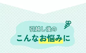 引越し後のこんなお悩みに