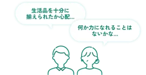 生活品を十分に揃えられたか心配... 何か力になれることはないかな...