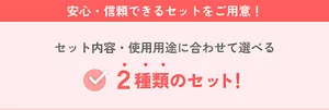 安心・信頼できるセットをご用意！セット内容・使用用途に合わせて選べる2種類のセット！