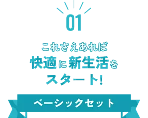 01 これさえあれば快適に新生活をスタート！ ベーシックセット