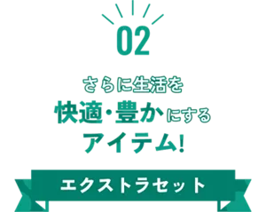 02 さらに生活を快適・豊かにするアイテム！ エクストラセット