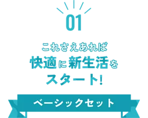 01 これさえあれば快適に新生活をスタート！ ベーシックセット