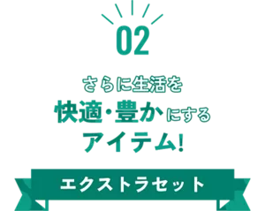 02 さらに生活を快適・豊かにするアイテム！ エクストラセット