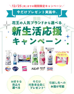花王の人気ブランドから選べる新生活応援キャンペーン　12/25（木）までの期間限定キャンペーン 今だけプレゼント実施中　“クイックル”をプレゼント　お好きな商品を選べる 今だけ対象者全員にプレゼント 引越し先へのお届け可能