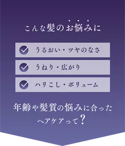 こんな髪のお悩みに　うるおい・ツヤのなさ、うねり・広がり、ハリこし・ボリューム　年齢や髪質の悩みに合ったヘアケアって？