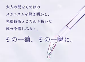 大人の髪ならではの メカニズムを解き明かし、先端技術とこだわり抜いた成分を惜しみなく、その一滴、その一瞬に。