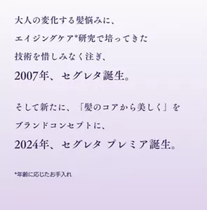 大人の変化する髪悩みに、エイジングケア*研究で培ってきた技術を惜しみなく注ぎ、2007年、セグレタ誕生。そして新たに、「髪のコアから美しく」をブランドコンセプトに、2024年、セグレタ プレミア誕生。* 年齢に応じたお手入れ