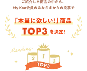 ご紹介した商品の中から、My Kao会員のみなさまからの投票で「本当に欲しい！」 商品 TOP3を決定！