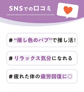SNSでの口コミ #“推し色のバブ”で推し活！ #リラックス気分になれる #疲れた体の疲労回復に◎