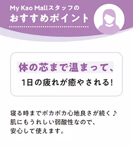 My Kao Mallスタッフのおすすめポイント 体の芯まで温まって、1日の疲れが癒やされる！ 寝る時までポカポカ心地良さが続く 肌にもうれしい弱酸性なので、安心して使えます。