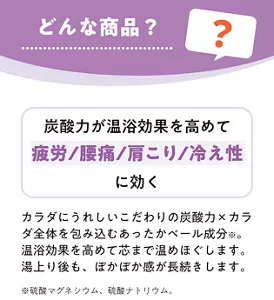 どんな商品？ 炭酸力が温浴効果を高めて疲労／腰痛／肩こり／冷え性に効く カラダにうれしいこだわりの炭酸力×カラダ全体を包み込むあったかベール成分※ 。温浴効果を高めて芯まで温めほぐします。湯上り後も、ぽかぽか感が長続きします。※硫酸マグネシウム、硫酸ナトリウム。