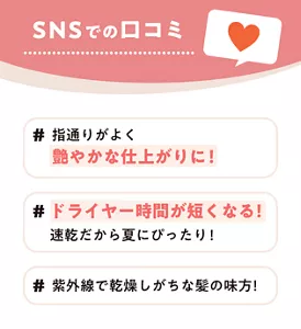 SNSでの口コミ #指通りがよく艶やかな仕上がりに！ #ドライヤー時間が短くなる！速乾だから夏にぴったり！ #紫外線で乾燥しがちな髪の味方！