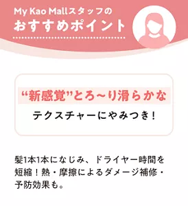 My Kao Mallスタッフのおすすめポイント “新感覚”とろ〜り滑らかなテクスチャーにやみつき！ 髪1本1本になじみ、ドライヤー時間を短縮！ 熱・摩擦によるダメージ補修・予防効果も。