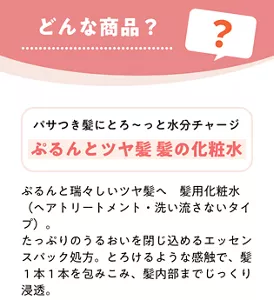 どんな商品？　パサつき髪にとろ～っと水分チャージ ぷるんとツヤ髪 髪の化粧水　ぷるんと瑞々しいツヤ髪へ 髪用化粧水（ヘアトリートメント・洗い流さないタイプ）。たっぷりのうるおいを閉じ込めるエッセンスパック処方。とろけるような感触で、髪1本1本を包みこみ、髪内部までじっくり浸透。