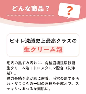 どんな商品？　ビオレ洗顔史上最高クラスの生クリーム泡　毛穴の黒ずみ汚れに、角栓崩壊洗浄技術生クリーム泡！トロメタミン配合（洗浄剤）。弾力長続き泡が肌に密着。毛穴の黒ずみ汚れ・ザラつきの一因の角栓を分解オフ。スッキリつるつるな素肌に。