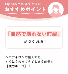 My Kao Mall スタッフのおすすめポイント　「自然で崩れない前髪」がつくれる！　ヘアアイロンで整えても、すぐにうねってきてしまう前髪も【強力キープ】！