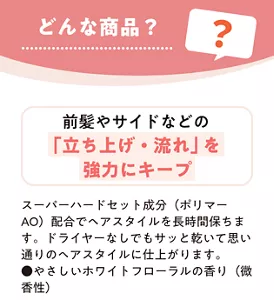 どんな商品？　前髪やサイドなどの「立ち上げ・流れ」を強力にキープ　スーパーハードセット成（ポリマー AO）配合でヘアスタイルを長時間保ちます。ドライヤーなしでもサッと乾いて思い通りのヘアスタイルに仕上がります。やさしいホワイトフローラルの香り（微香性）