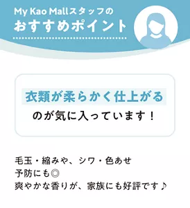 My Kao Mall スタッフのおすすめポイント　衣類が柔らかく仕上がるのが気に入っています！ 毛玉・縮みや、シワ・色あせ予防にも◎ 爽やかな香りが、家族にも好評です