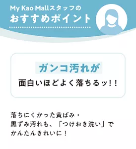 My Kao Mallスタッフのおすすめポイント　ガンコ汚れが面白いほどよく落ちるッ！！　落ちにくかった黄ばみ・黒ずみ汚れも、「つけおき洗い」でかんたんきれいに！