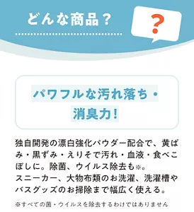どんな商品？　パワフルな汚れ落ち・ 消臭力！　独自開発の漂白強化パウダー配合で、黄ばみ・黒ずみ・えりそで汚れ・血液・食べこぼしに。除菌、ウイルス除去も※ 。スニーカー、大物布類のお洗濯、洗濯槽やバスグッズのお掃除まで幅広く使える。 ※すべての菌・ウイルスを除去するわけではありません