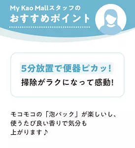 My Kao Mallスタッフのおすすめポイント　5分放置で便器ピカッ！掃除がラクになって感動！　モコモコの「泡パック」が楽しいし、 使うたび良い香りで気分も上がります