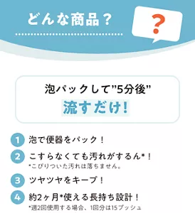 どんな商品？　泡パックして"5分後"流すだけ！　1 泡で便器をパック！ 2 こすらなくても汚れがするん*！ *こびりついた汚れは落ちません。 3 ツヤツヤをキープ！ 4 約2ヶ月* 使える長持ち設計！ *週2回使用する場合、1回分は15プッシュ