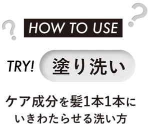 HOW TO USE　TRY！塗り洗い　ケア成分を髪1本1本に いきわたらせる洗い方