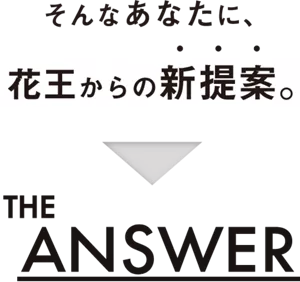 そんなあなたに、花王からの新提案。THE ANSWER