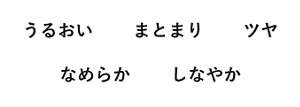 うるおい まとまり ツヤ なめらか しなやか