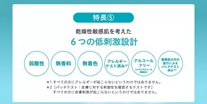 ＜特長5＞乾燥性敏感肌を考えた6つの低刺激設計 ●弱酸性 ●無香料 ●無着色 ●アレルギーテスト済み*1 ●アルコールフリー（エチルアルコール無添加）●敏感肌の方の協力によるパッチテスト済み*2 *1 すべての方にアレルギーが起こらないというわけではありません。*2 [パッチテスト：皮膚に対する刺激性を確認するテストです] すべての方に皮膚刺激が起こらないというわけではありません。