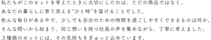 私たちがこのセットを考えたときに大切にしたのは、ただの商品ではなく、あなたの暮らしに寄り添える“ひと時”を届けることでした。色んな毎日がある中で、少しでも自分のための時間を過ごしやすくできるものは何か。そんな問いから始まり、同じ想いを持つ社員の声を集めながら、丁寧に考えました。3種類のセットには、その気持ちをぎゅっとこめています。