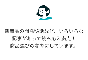 新商品の開発秘話など、いろいろな記事があって読み応え満点！ 商品選びの参考にしています。