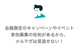 会員限定のキャンペーンやイベント参加募集の告知があるから、メルマガは見逃せない！