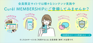 会員限定サイトでは様々な楽しめるコンテンツ実施中 ぜひチェックしてください Curél MEMBERSHIPにご登録してみませんか？ 会員限定のサービス詳細をみる ※こちらのサービスをご利用するには、会員登録（無料）が必要です。