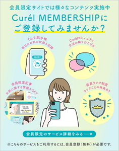 会員限定サイトでは様々な楽しめるコンテンツ実施中 ぜひチェックしてください Curél MEMBERSHIPにご登録してみませんか？ 会員限定のサービス詳細をみる ※こちらのサービスをご利用するには、会員登録（無料）が必要です。