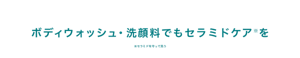 ボディウォッシュ・洗顔料でもセラミドケア※を　※セラミドを守って洗う