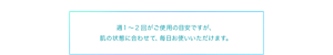 週1〜2回がご使用の目安ですが、 肌の状態に合わせて、毎日お使いいただけます。