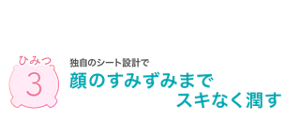 ひみつ3 独自のシート設計で顔のすみずみまでスキなく潤す