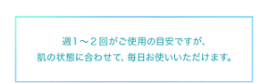 週1〜2回がご使用の目安ですが、 肌の状態に合わせて、毎日お使いいただけます。