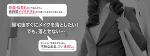 乾燥・肌荒れをくり返しがち。 長時間メイクや汚れが付着したままだと気になる… 帰宅後すぐにメイクを落としたい！ でも、落とせない… 忙しいし、手間がかかるし、 不快なまま、つい後回し。