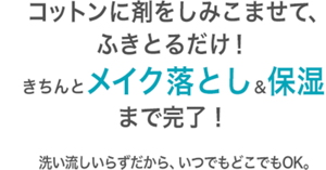 コットンに剤をしみこませて、 ふきとるだけ！ きちんとメイク落とし＆保湿 まで完了！ 洗い流しいらずだから、いつでもどこでもOK。 