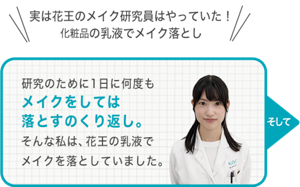 実は花王のメイク研究員はやっていた！ 化粧品の乳液でメイク落とし 研究のために1日に何度も メイクをしては 落とすのくり返し。 そんな私は、花王の乳液で メイクを落としていました。そして
