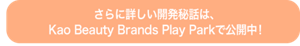 さらに詳しい開発秘話は、 Kao Beauty Brands Play Park で公開中！