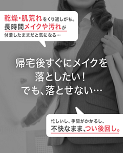 乾燥・肌荒れをくり返しがち。 長時間メイクや汚れが付着したままだと気になる… 帰宅後すぐにメイクを落としたい！ でも、落とせない… 忙しいし、手間がかかるし、 不快なまま、つい後回し。