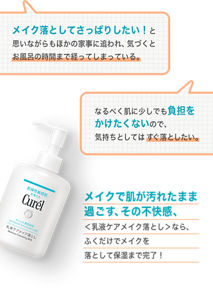 メイク落としてさっぱりしたい！と思いながらも ほかの家事に追われ、気づくとお風呂の時間まで経ってしまっている。 なるべく肌に少しでも負担をかけたくないので、 気持ちとしてはすぐ落としたい。 メイクで肌が汚れたまま過ごす、その不快感、 ＜乳液ケアメイク落とし＞なら、 ふくだけでメイクを落として保湿まで完了！